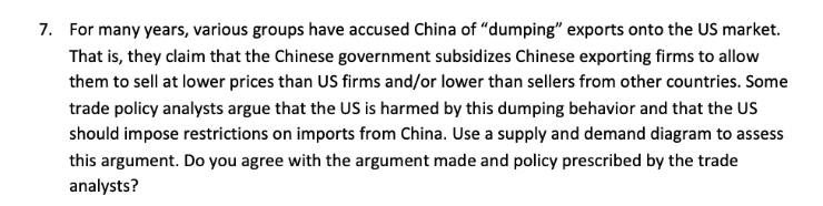 7. For many years, various groups have accused China of "dumping" exports onto the US market.
That is, they claim that the Chinese government subsidizes Chinese exporting firms to allow
them to sell at lower prices than US firms and/or lower than sellers from other countries. Some
trade policy analysts argue that the US is harmed by this dumping behavior and that the US
should impose restrictions on imports from China. Use a supply and demand diagram to assess
this argument. Do you agree with the argument made and policy prescribed by the trade
analysts?
