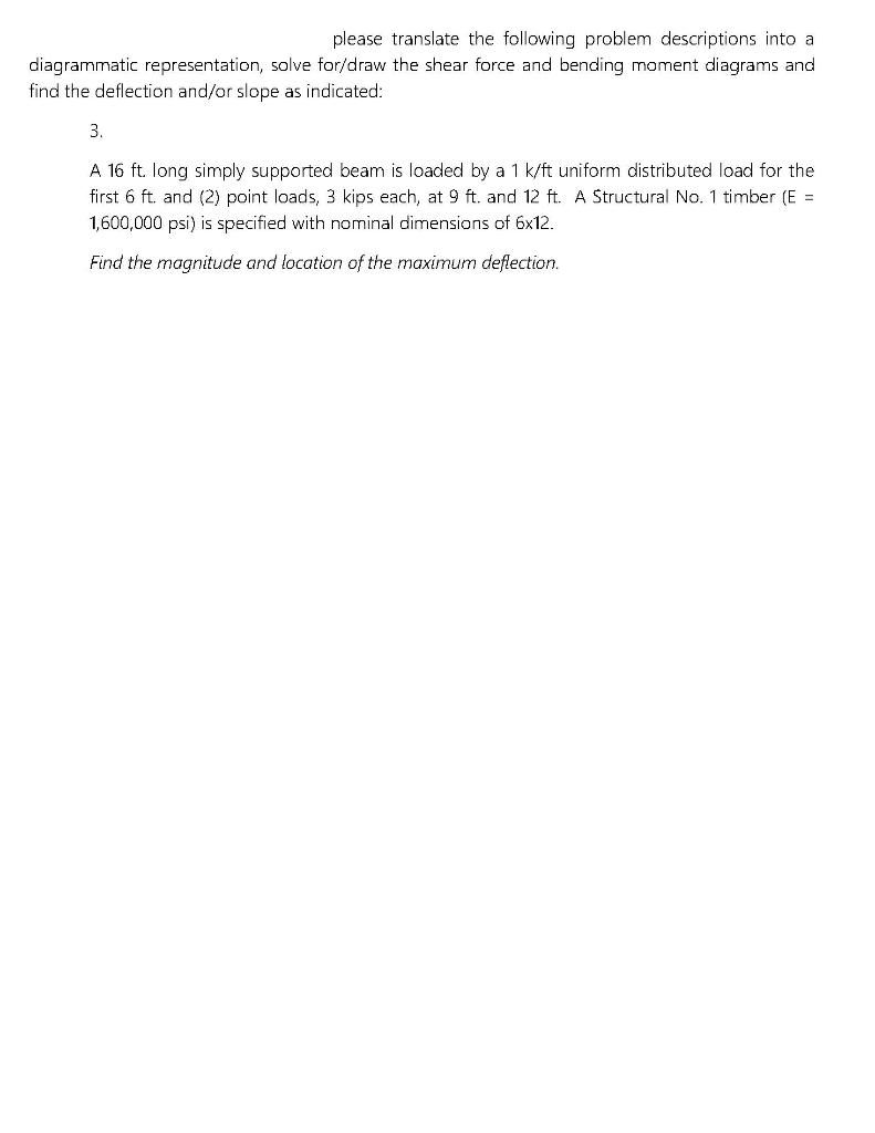 please translate the following problem descriptions into al
diagrammatic representation, solve for/draw the shear force and bending moment diagrams and
find the deflection and/or slope as indicated:
3.
A 16 ft. long simply supported beam is loaded by a 1 k/ft uniform distributed load for the
first 6 ft. and (2) point loads, 3 kips each, at 9 ft. and 12 ft. A Structural No. 1 timber (E =
1,600,000 psi) is specified with nominal dimensions of 6x12.
Find the magnitude and location of the maximum deflection.