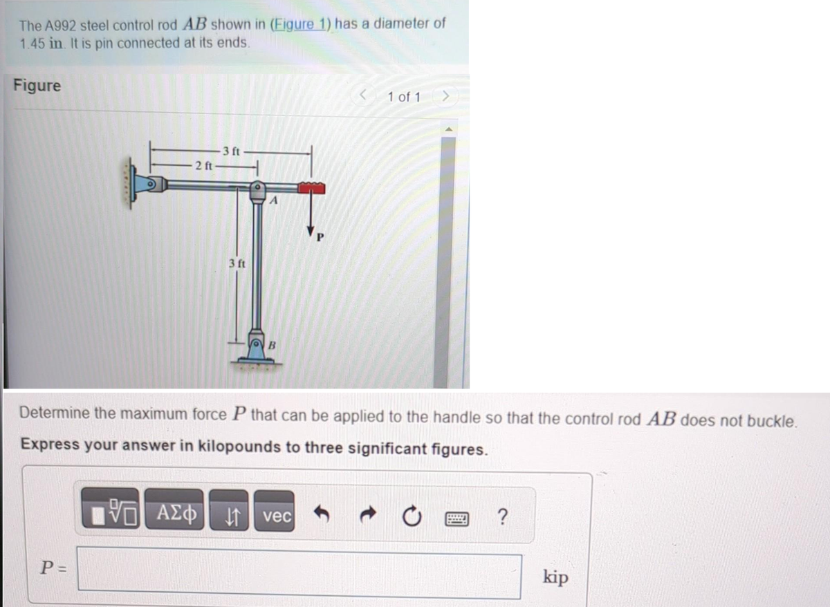 The A992 steel control rod AB shown in (Figure 1) has a diameter of
1.45 in. It is pin connected at its ends.
Figure
2 ft-
P=
-3 ft
195| ΑΣΦ
VO
ΑΣΦ
3 ft
B
Determine the maximum force P that can be applied to the handle so that the control rod AB does not buckle.
Express your answer in kilopounds to three significant figures.
< 1 of 1 >
vec
?
kip