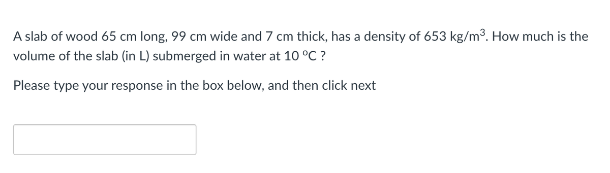 A slab of wood 65 cm long, 99 cm wide and 7 cm thick, has a density of 653 kg/m³. How much is the
volume of the slab (in L) submerged in water at 10 °C ?
Please type your response in the box below, and then click next