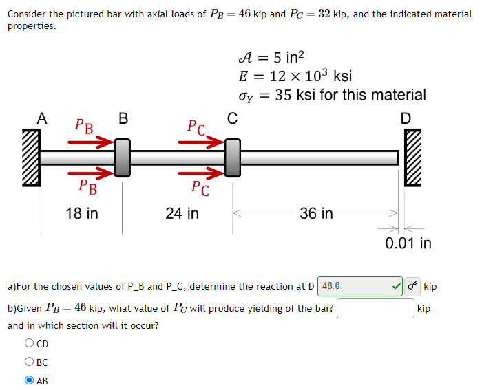 Consider the pictured bar with axial loads of PB = 46 kip and Pc = 32 kip, and the indicated material
properties.
A
PB
BC
AB
PB
18 in
B
PC.
PC
24 in
A = 5 in²
E = 12 x 10³ ksi
dy = 35 ksi for this material
C
D
36 in
a)For the chosen values of P_B and P_C, determine the reaction at D 48.0
b)Given PB = 46 kip, what value of Pc will produce yielding of the bar?
and in which section will it occur?
O CD
0.01 in
o kip
kip