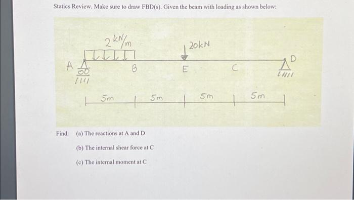 Statics Review. Make sure to draw FBD(s). Given the beam with loading as shown below:
A A
[24/
2 kN/m
Sm
B
Find: (a) The reactions at A and D
5m
(b) The internal shear force at C
(c) The internal moment at C
20kN
E
5m
C
5m
до