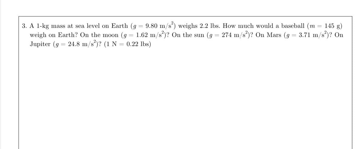 3. A 1-kg mass at sea level on Earth (g = 9.80 m/s²) weighs 2.2 lbs. How much would a baseball (m = 145 g)
weigh on Earth? On the moon (g 1.62 m/s²)? On the sun (g = 274 m/s²)? On Mars (g = 3.71 m/s²)? On
Jupiter (g 24.8 m/s²)? (1 N = 0.22 lbs)
=