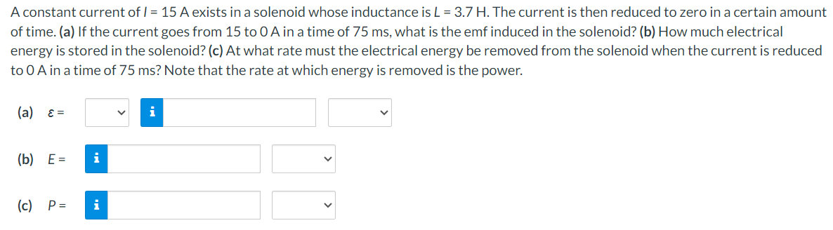 A constant current of I = 15 A exists in a solenoid whose inductance is L = 3.7 H. The current is then reduced to zero in a certain amount
of time. (a) If the current goes from 15 to 0 A in a time of 75 ms, what is the emf induced in the solenoid? (b) How much electrical
energy is stored in the solenoid? (c) At what rate must the electrical energy be removed from the solenoid when the current is reduced
to 0 A in a time of 75 ms? Note that the rate at which energy is removed is the power.
(a) ε=
(b) E =
i
(c) P =
i