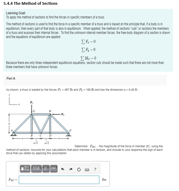 5.4.4 The Method of Sections
Learning Goal:
To apply the method of sections to find the forces in specific members of a truss.
The method of sections is used to find the force in a specific member of a truss and is based on the principle that, if a body is in
equilibrium, then every part of that body is also in equilibrium. When applied, the method of sections "cuts" or sections the members
of a truss and exposes their internal forces. To find the unknown internal member forces, the free-body diagram of a section is drawn
and the equations of equilibrium are applied:
ΣF = 0
Σ F, = 0
ΣMo = 0
Because there are only three independent equilibrium equations, section cuts should be made such that there are not more than
three members that have unknown forces.
Part A
As shown, a truss is loaded by the forces P₁ = 497 lb and P₂ = 198 lb and has the dimension a = 9.40 ft.
y
H
M
B C
a/2
a/2
Determine FBc, the magnitude of the force in member BC, using the
method of sections. Assume for your calculations that each member is in tension, and include in your response the sign of each
force that you obtain by applying this assumption.
195] ΑΣΦ | 11 Ivec
FBC =
lbs