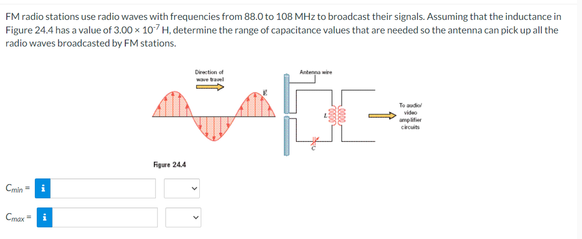 FM radio stations use radio waves with frequencies from 88.0 to 108 MHz to broadcast their signals. Assuming that the inductance in
Figure 24.4 has a value of 3.00 × 107 H, determine the range of capacitance values that are needed so the antenna can pick up all the
radio waves broadcasted by FM stations.
Cmin = | i
Cmax = i
Figure 24.4
Direction of
wave travel
Antenna wire
To audio/
video
amplifier
circuits