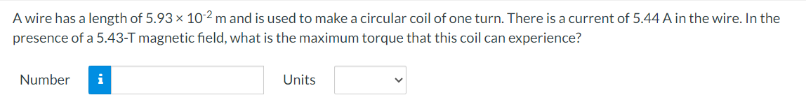 A wire has a length of 5.93 × 10-2 m and is used to make a circular coil of one turn. There is a current of 5.44 A in the wire. In the
presence of a 5.43-T magnetic field, what is the maximum torque that this coil can experience?
Number i
Units