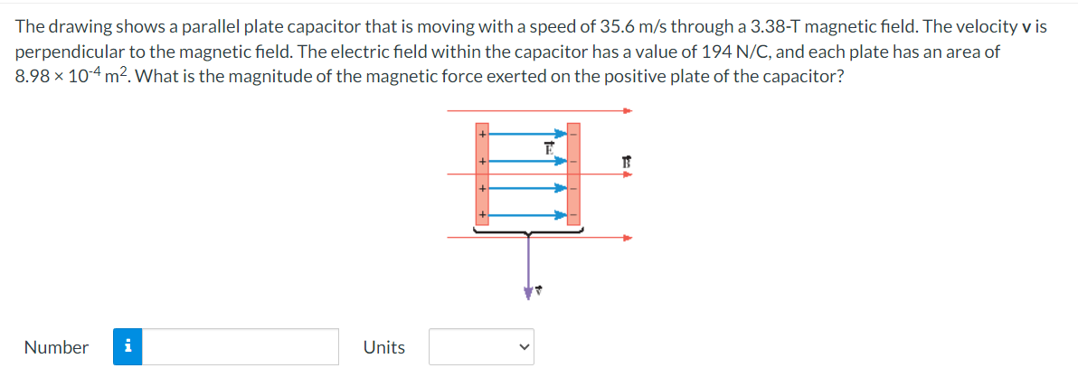 The drawing shows a parallel plate capacitor that is moving with a speed of 35.6 m/s through a 3.38-T magnetic field. The velocity v is
perpendicular to the magnetic field. The electric field within the capacitor has a value of 194 N/C, and each plate has an area of
8.98 × 104 m². What is the magnitude of the magnetic force exerted on the positive plate of the capacitor?
Number i
Units
B