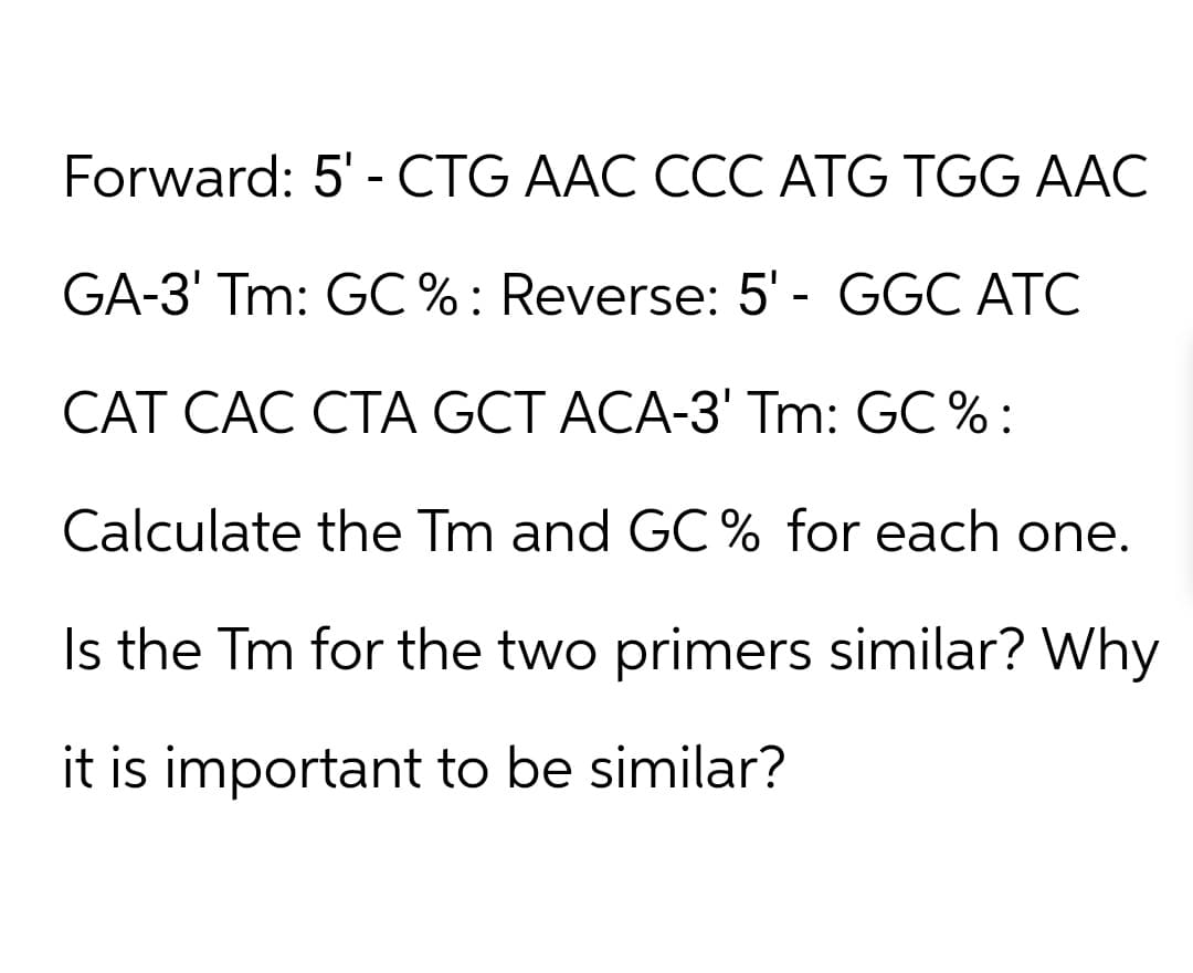 Forward: 5'- CTG AAC CCC ATG TGG AAC
GA-3' Tm: GC %: Reverse: 5'- GGC ATC
CAT CAC CTA GCT ACA-3' Tm: GC %:
Calculate the Tm and GC % for each one.
Is the Tm for the two primers similar? Why
it is important to be similar?