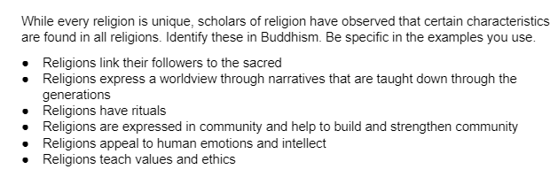 While every religion is unique, scholars of religion have observed that certain characteristics
are found in all religions. Identify these in Buddhism. Be specific in the examples you use.
Religions link their followers to the sacred
• Religions express a worldview through narratives that are taught down through the
•
generations
Religions have rituals
Religions are expressed in community and help to build and strengthen community
Religions appeal to human emotions and intellect
Religions teach values and ethics