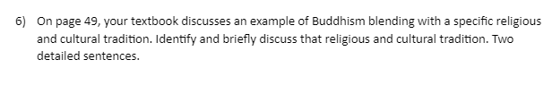 6) On page 49, your textbook discusses an example of Buddhism blending with a specific religious
and cultural tradition. Identify and briefly discuss that religious and cultural tradition. Two
detailed sentences.