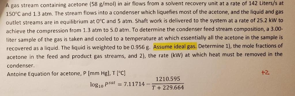 A gas stream containing acetone (58 g/mol) in air flows from a solvent recovery unit at a rate of 142 Liters/s at
150°C and 1.3 atm. The stream flows into a condenser which liquefies most of the acetone, and the liquid and gas
outlet streams are in equilibrium at 0°C and 5 atm. Shaft work is delivered to the system at a rate of 25.2 kW to
achieve the compression from 1.3 atm to 5.0 atm. To determine the condenser feed stream composition, a 3.00-
liter sample of the gas is taken and cooled to a temperature at which essentially all the acetone in the sample is
recovered as a liquid. The liquid is weighted to be 0.956 g. Assume ideal gas. Determine 1), the mole fractions of
acetone in the feed and product gas streams, and 2), the rate (kW) at which heat must be removed in the
condenser.
Antoine Equation for acetone, P [mm Hg], T [°C]
+2
1210.595
log10 Psat = 7.11714 -
T + 229.664
