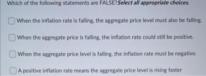 Which of the following statements are FALSE?Select all appropriate choices.
When the inflation rate is falling, the aggregate price level must also be falling.
When the aggregate price is falling, the inflation rate could still be positive.
When the aggregate price level is falling, the inflation rate must be negative.
A positive inflation rate means the aggregate price level is rising faster
