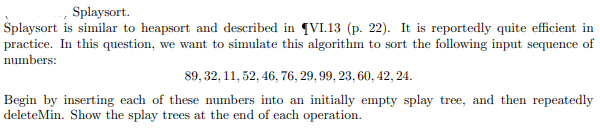 Splaysort.
Splaysort is similar to heapsort and described in (VI.13 (p. 22). It is reportedly quite efficient in
practice. In this question, we want to simulate this algorithm to sort the following input sequence of
numbers:
89, 32, 11, 52, 46, 76, 29, 99, 23, 60, 42, 24.
Begin by inserting each of these numbers into an initially empty splay tree, and then repeatedly
deleteMin. Show the splay trees at the end of each operation.
