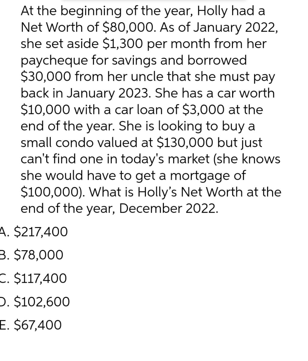At the beginning of the year, Holly had a
Net Worth of $80,000. As of January 2022,
she set aside $1,300 per month from her
paycheque for savings and borrowed
$30,000 from her uncle that she must pay
back in January 2023. She has a car worth
$10,000 with a car loan of $3,000 at the
end of the year. She is looking to buy a
small condo valued at $130,000 but just
can't find one in today's market (she knows
she would have to get a mortgage of
$100,000). What is Holly's Net Worth at the
end of the year, December 2022.
A. $217,400
B. $78,000
C. $117,400
D. $102,600
E. $67,400
