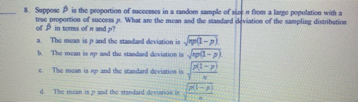8. Suppose P is the proportion of successes in a random sample of size n from a large population with a
trie proportion of success p. What are the mean and the standard deviation of the sampling distnbution
of P in terms of n and p?
The mean is p and the standard deviation is p1-p).
b.
The mean is p and the standard deviation is /rp(1-p
P1-p
C.
The mean is np and the standard deviation is
P.
The mean is p and the standard deviation is
