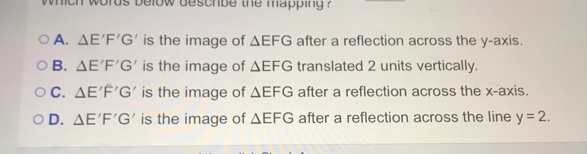 ihe mapping ?
O A. AE'F'G' is the image of AEFG after a reflection across the y-axis.
OB. AE'F'G' is the image of AEFG translated 2 units vertically.
OC. AE'F'G' is the image of AEFG after a reflection across the x-axis.
O D. AE'F'G' is the image of AEFG after a reflection across the line y = 2.
