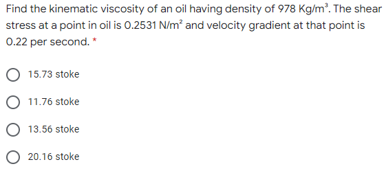 Find the kinematic viscosity of an oil having density of 978 Kg/m³. The shear
stress at a point in oil is 0.2531 N/m? and velocity gradient at that point is
0.22 per second. *
15.73 stoke
11.76 stoke
13.56 stoke
O 20.16 stoke
