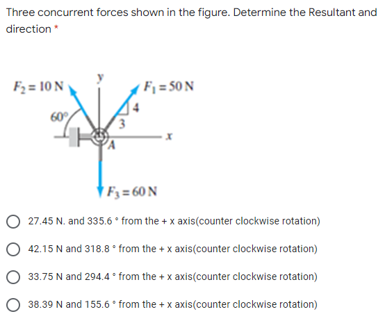 Three concurrent forces shown in the figure. Determine the Resultant and
direction *
F2 = 10 N
Fj = 50 N
60
† F3 = 60 N
27.45 N. and 335.6 ° from the + x axis(counter clockwise rotation)
42.15 N and 318.8 ° from the + x axis(counter clockwise rotation)
33.75 N and 294.4 ° from the + x axis(counter clockwise rotation)
O 38.39 N and 155.6 ° from the + x axis(counter clockwise rotation)
