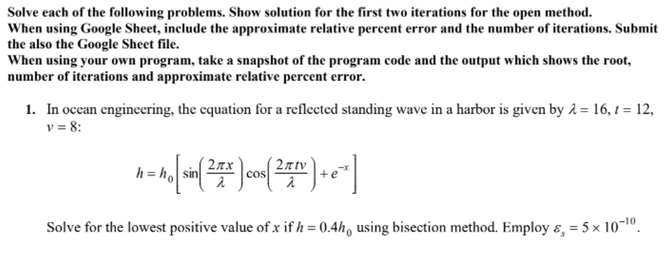 Solve each of the following problems. Show solution for the first two iterations for the open method.
When using Google Sheet, include the approximate relative percent error and the number of iterations. Submit
the also the Google Sheet file.
When using your own program, take a snapshot of the program code and the output which shows the root,
number of iterations and approximate relative percent error.
1. In ocean engineering, the equation for a reflected standing wave in a harbor is given by 2 = 16, t = 12,
v = 8:
h = ho sin
2n tv
cos
+e
Solve for the lowest positive value of x if h = 0.4h, using bisection method. Employ ɛ, = 5 x 10¬o.
