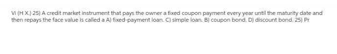 Vi (H X.) 25) A credit market instrument that pays the owner a fixed coupon payment every year until the maturity date and
then repays the face value is called a A) fixed-payment loan. C) simple loan. B) coupon bond. D) discount bond. 25) Pr