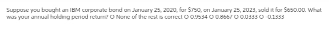 Suppose you bought an IBM corporate bond on January 25, 2020, for $750, on January 25, 2023, sold it for $650.00. What
was your annual holding period return? O None of the rest is correct O 0.9534 O 0.8667 0 0.0333 0-0.1333
