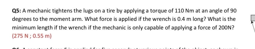 Q5: A mechanic tightens the lugs on a tire by applying a torque of 110 Nm at an angle of 90
degrees to the moment arm. What force is applied if the wrench is 0.4 m long? What is the
minimum length if the wrench if the mechanic is only capable of applying a force of 200N?
(275 N ; 0.55 m)

