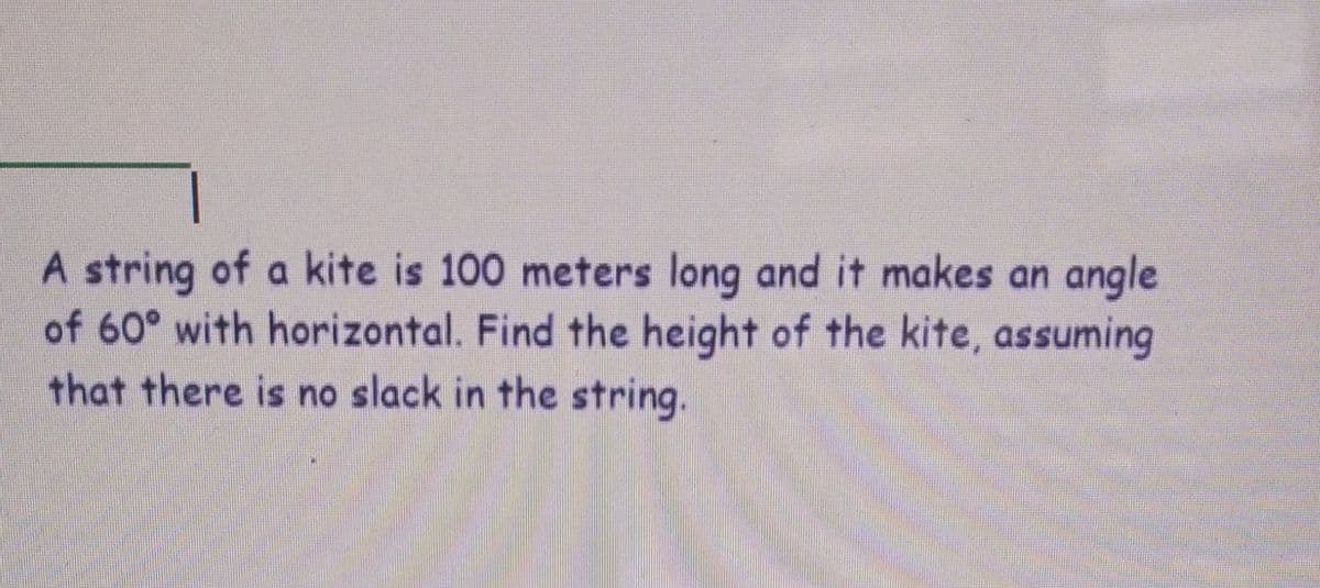 A string of a kite is 100 meters long and it makes an angle
of 60° with horizontal. Find the height of the kite, assuming
that there is no slack in the string.
