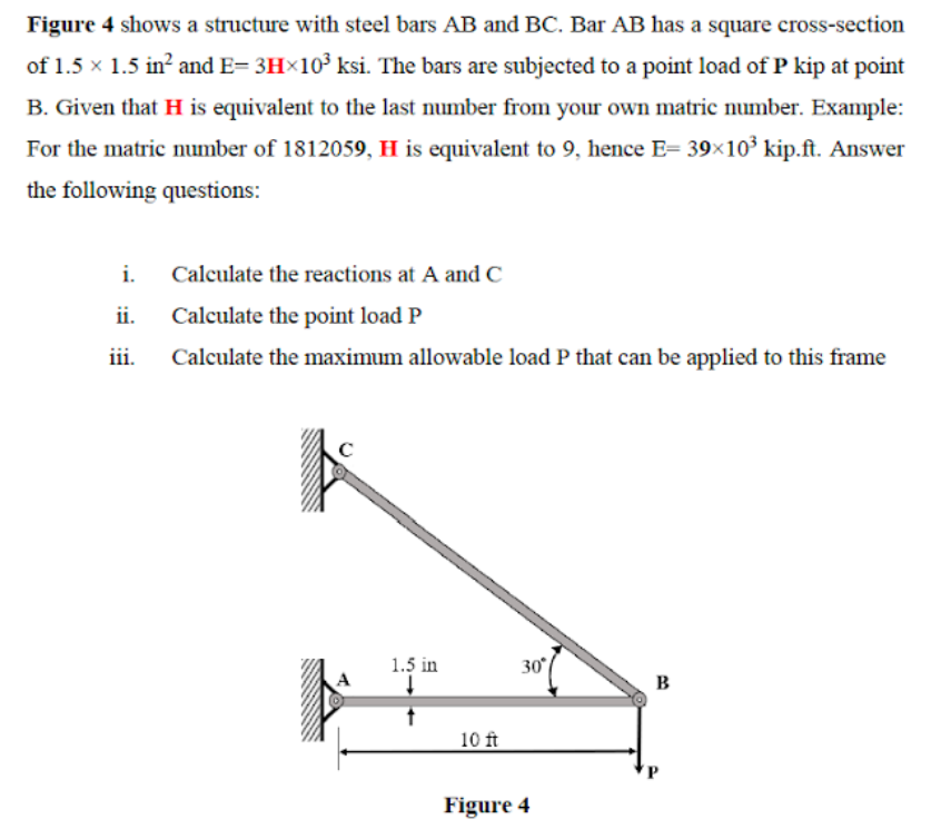 Figure 4 shows a structure with steel bars AB and BC. Bar AB has a square cross-section
of 1.5 x 1.5 in? and E= 3H×10³ ksi. The bars are subjected to a point load of P kip at point
B. Given that H is equivalent to the last number from your own matric number. Example:
For the matric number of 1812059, H is equivalent to 9, hence E= 39×10³ kip.ft. Answer
the following questions:
i.
Calculate the reactions at A and C
ii.
Calculate the point load P
iii.
Calculate the maximum allowable load P that can be applied to this frame
1.5 in
30
B
10 ft
Figure 4
