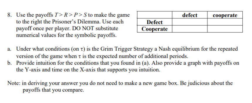 8. Use the payoffs T> R > P> S to make the game
to the right the Prisoner's Dilemma. Use each
payoff once per player. DO NOT substitute
numerical values for the symbolic payoffs.
defect
cooperate
Defect
Cooperate
a. Under what conditions (on t) is the Grim Trigger Strategy a Nash equilibrium for the repeated
version of the game when t is the expected number of additional periods.
b. Provide intuition for the conditions that you found in (a). Also provide a graph with payoffs on
the Y-axis and time on the X-axis that supports you intuition.
Note: in deriving your answer you do not need to make a new game box. Be judicious about the
payoffs that you compare.
