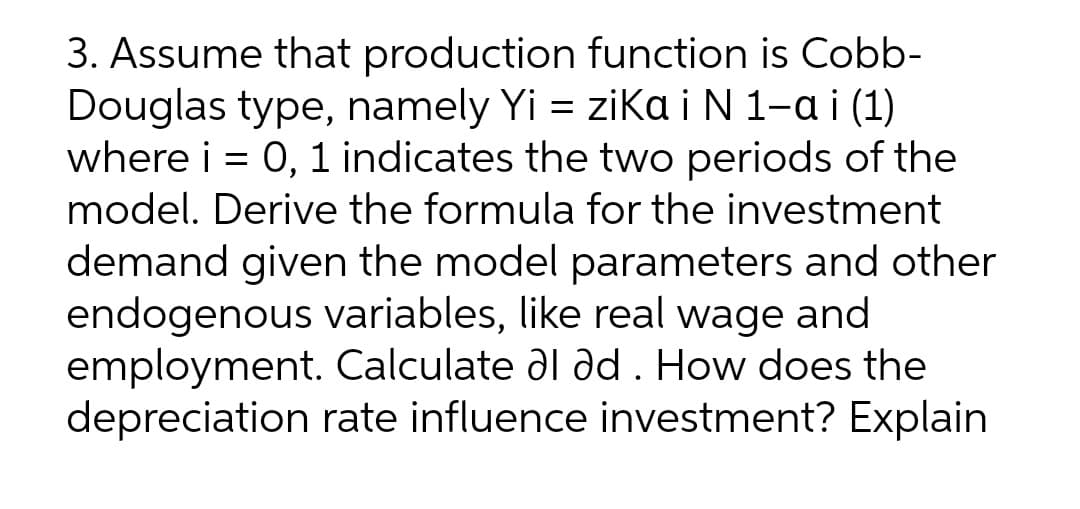 3. Assume that production function is Cobb-
Douglas type, namely Yi = zika i N 1-a i (1)
where i = 0, 1 indicates the two periods of the
model. Derive the formula for the investment
demand given the model parameters and other
endogenous variables, like real wage and
employment. Calculate al ad . How does the
depreciation rate influence investment? Explain
