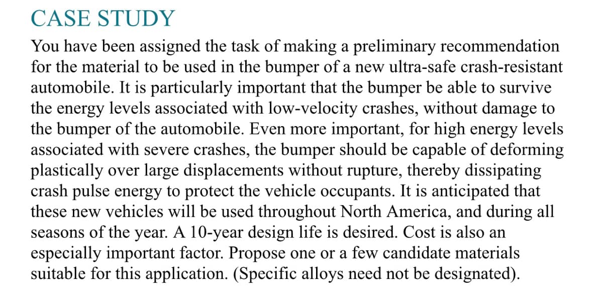 CASE STUDY
You have been assigned the task of making a preliminary recommendation
for the material to be used in the bumper of a new ultra-safe crash-resistant
automobile. It is particularly important that the bumper be able to survive
the energy levels associated with low-velocity crashes, without damage to
the bumper of the automobile. Even more important, for high energy levels
associated with severe crashes, the bumper should be capable of deforming
plastically over large displacements without rupture, thereby dissipating
crash pulse energy to protect the vehicle occupants. It is anticipated that
these new vehicles will be used throughout North America, and during all
seasons of the year. A 10-year design life is desired. Cost is also an
especially important factor. Propose one or a few candidate materials
suitable for this application. (Specific alloys need not be designated).
