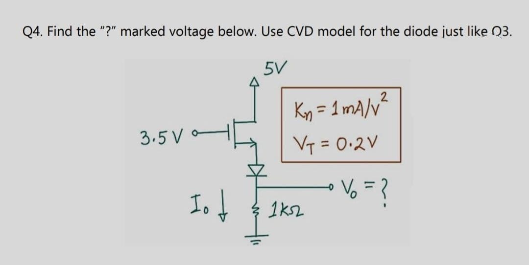 Q4. Find the "?" marked voltage below. Use CVD model for the diode just like Q3.
3.5 V
5V
2
Kn = 1 mA/v²
V₁ = 0.2V
Io↓
% = ?
1k52
