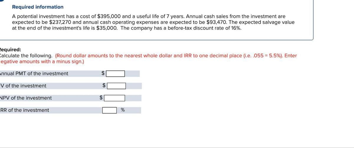 Required information
A potential investment has a cost of $395,000 and a useful life of 7 years. Annual cash sales from the investment are
expected to be $237,270 and annual cash operating expenses are expected to be $93,470. The expected salvage value
at the end of the investment's life is $35,000. The company has a before-tax discount rate of 16%.
Required:
Calculate the following. (Round dollar amounts to the nearest whole dollar and IRR to one decimal place (i.e. .055 = 5.5%). Enter
egative amounts with a minus sign.)
Annual PMT of the investment
V of the investment
NPV of the investment
RR of the investment
%