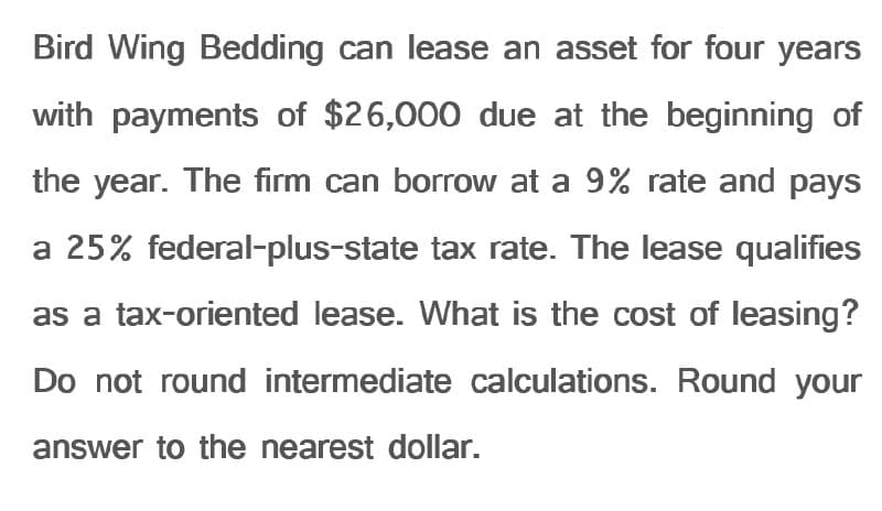Bird Wing Bedding can lease an asset for four years
with payments of $26,000 due at the beginning of
the year. The firm can borrow at a 9% rate and pays
a 25% federal-plus-state tax rate. The lease qualifies
as a tax-oriented lease. What is the cost of leasing?
Do not round intermediate calculations. Round your
answer to the nearest dollar.