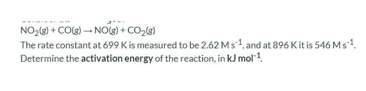 NO2(3) + CO(g) –→NO(g) + CO2(g)
The rate constant at 699 K is measured to be 2.62 Ms 1, and at 896 Kit is 546 Ms1.
Determine the activation energy of the reaction, in kJ mol 1.
