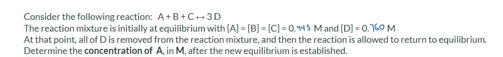 Consider the following reaction: A+B+C+3 D
The reaction mixture is initially at equilibrium with [A] = [B] = [C] = 0.445 M and [D] = 0.160 M
At that point, all of D is removed from the reaction mixture, and then the reaction is allowed to return to equilibrium.
Determine the concentration of A, in M, after the new equilibrium is established.
