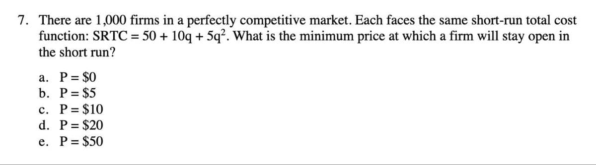 7. There are 1,000 firms in a perfectly competitive market. Each faces the same short-run total cost
function: SRTC = 50 + 10q + 5q². What is the minimum price at which a firm will stay open in
the short run?
a. P= $0
b. P = $5
c. P= $10
d. P = $20
e. P = $50