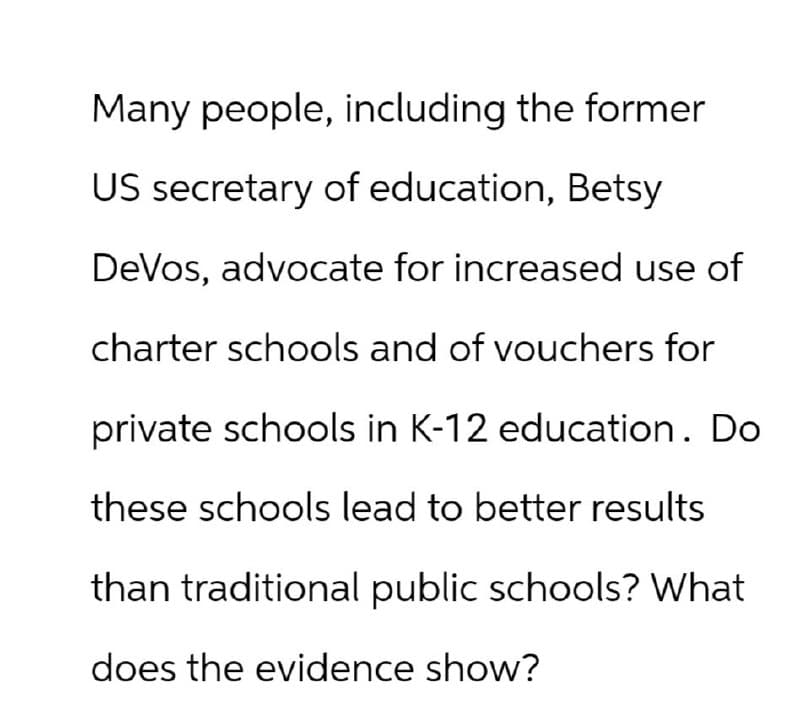 Many people, including the former
US secretary of education, Betsy
DeVos, advocate for increased use of
charter schools and of vouchers for
private schools in K-12 education. Do
these schools lead to better results
than traditional public schools? What
does the evidence show?
