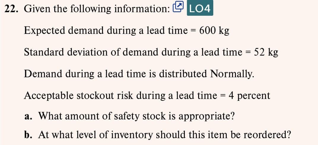 22. Given the following information: LO4
Expected demand during a lead time = 600 kg
Standard deviation of demand during a lead time = 52 kg
Demand during a lead time is distributed Normally.
Acceptable stockout risk during a lead time = 4 percent
a. What amount of safety stock is appropriate?
b. At what level of inventory should this item be reordered?