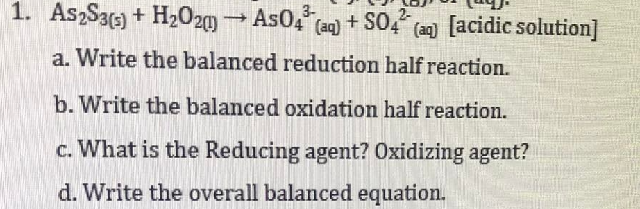 3-
2-
1. AszS3() + H2020)
→AS0, (aq) + SO," (an) [acidic solution]
a. Write the balanced reduction half reaction.
b. Write the balanced oxidation half reaction.
c. What is the Reducing agent? Oxidizing agent?
d. Write the overall balanced equation.
