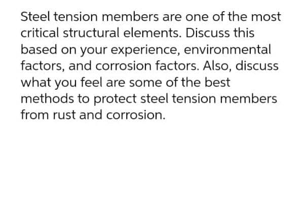 Steel tension members are one of the most
critical structural elements. Discuss this
based on your experience, environmental
factors, and corrosion factors. Also, discuss
what you feel are some of the best
methods to protect steel tension members
from rust and corrosion.
