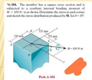 *6-104. The member has a square cross section and is
subjected to a resultant internal bending moment of
M = 850 N- m as shown. Determine the stress at cach corner
and sketch the stres distribution produced by M. Set 0=45°.
125 mm
125 mm
250 mm
M-850 N-m
D.
Prob. 6-104
