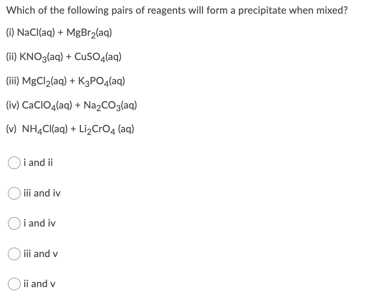 Which of the following pairs of reagents will form a precipitate when mixed?
(i) NaCl(aq) + MgBr2(aq)
(ii) KNO3(aq) + CuSO4(aq)
(iii) MgCl2(aq) + K3PO4(aq)
(iv) CaCIO4(aq) + Na,CO3(aq)
(v) NH4CI(aq) + Li,CrO4 (aq)
Oi and ii
iii and iv
Oi and iv
O ii and v
ii and v
