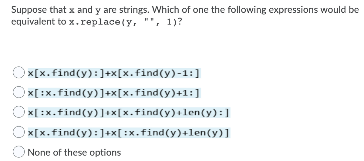 Suppose that x and y are strings. Which of one the following expressions would be
equivalent to x.replace(y, "", 1)?
x[x.find(y):]+x[x.find(y) -1:]
Ox[:x.find(y)]+x[x.find(y)+1:]
x[:x.find(y)]+x[x.find(y)+len(y):]
x[x.find(y):]+x[:x.find(y)+len(y)]
None of these options
