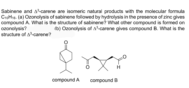 Sabinene and A³-carene are isomeric natural products with the molecular formula
C10H16. (a) Ozonolysis of sabinene followed by hydrolysis in the presence of zinc gives
compound A. What is the structure of sabinene? What other compound is formed on
ozonolysis?
structure of A3-carene?
(b) Ozonolysis of A³-carene gives compound B. What is the
H
compound A
compound B
