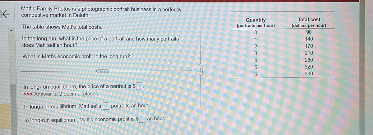 K
Matt's Family Photos is a photographic portrait business in a perfectly
competitive market in Duluth.
The table shows Matt's total costs.
In the long run, what is the price of a portrait and how many portraits
does Matt sell an hour?
What is Matt's economic profit in the long run?
In long-run equilibrium, the price of a portrait is $
>>> Answer to 2 decimal places.
In long-run equilibrium, Matt sells portraits an hour.
In long-run equilibrium, Matt's economic profit is $ an hour.
---
Quantity
(portraits per hour)
0
123456
Total cost
(dollars per hour)
90
140
170
210
260
320
390
