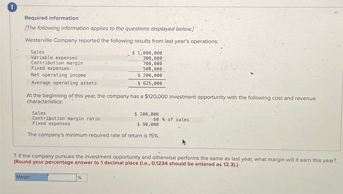 Required information
[The following information applies to the questions displayed below.]
Westerville Company reported the following results from last year's operations:
Sales
Variable expenses
Contribution margin
Fixed expenses
Net operating income
Average operating assets
$ 1,000,000
300,000
700,000
500,000
$ 200,000
$ 625,000
At the beginning of this year, the company has a $120,000 investment opportunity with the following cost and revenue
characteristics:
Sales
Contribution margin ratio
Fixed expenses
$ 200,000
60% of sales
$ 90,000
The company's minimum required rate of return is 15%.
7. If the company pursues the investment opportunity and otherwise performs the same as last year, what margin will it earn this year?,
(Round your percentage answer to 1 decimal place (i.e., 0.1234 should be entered as 12.3).)
Margin
%