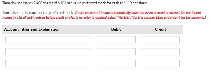 Tamarisk Inc. issues 9,400 shares of $100 par value preferred stock for cash at $110 per share.
Journalize the issuance of the preferred stock. (Credit account titles are automatically indented when amount is entered. Do not indent
manually. List all debit entries before credit entries. If no entry is required, select "No Entry" for the account titles and enter O for the amounts.)
Account Titles and Explanation
Debit
Credit