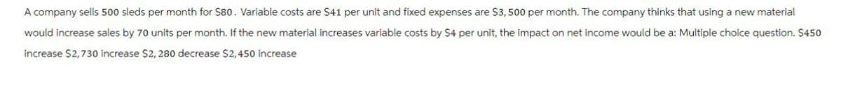 A company sells 500 sleds per month for $80. Variable costs are $41 per unit and fixed expenses are $3,500 per month. The company thinks that using a new material
would increase sales by 70 units per month. If the new material increases variable costs by $4 per unit, the impact on net income would be a: Multiple choice question. $450
increase $2,730 increase $2, 280 decrease $2,450 increase